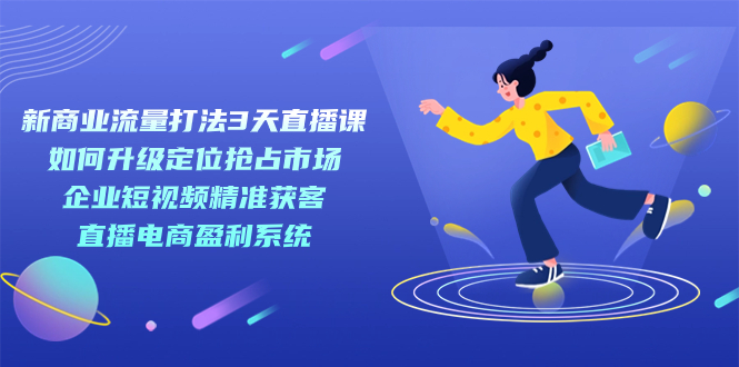 新商业-流量打法3天直播课：定位抢占市场 企业短视频获客 直播电商盈利系统-南丰网创