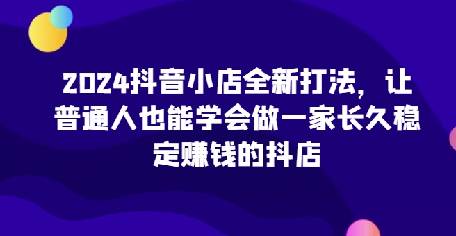 2024抖音小店全新打法，让普通人也能学会做一家长久稳定赚钱的抖店-南丰网创