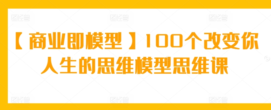 【商业即模型】100个改变你人生的思维模型思维课-南丰网创