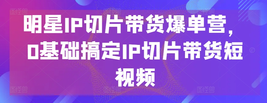 明星IP切片带货爆单营，0基础搞定IP切片带货短视频-南丰网创