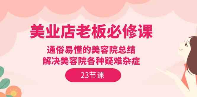 （9986期）美业店老板必修课：通俗易懂的美容院总结，解决美容院各种疑难杂症（23节）-南丰网创