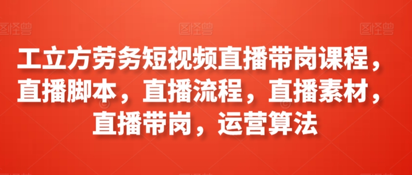 工立方劳务短视频直播带岗课程，直播脚本，直播流程，直播素材，直播带岗，运营算法-南丰网创