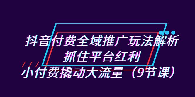 抖音付费全域推广玩法解析：抓住平台红利，小付费撬动大流量（9节课）-南丰网创