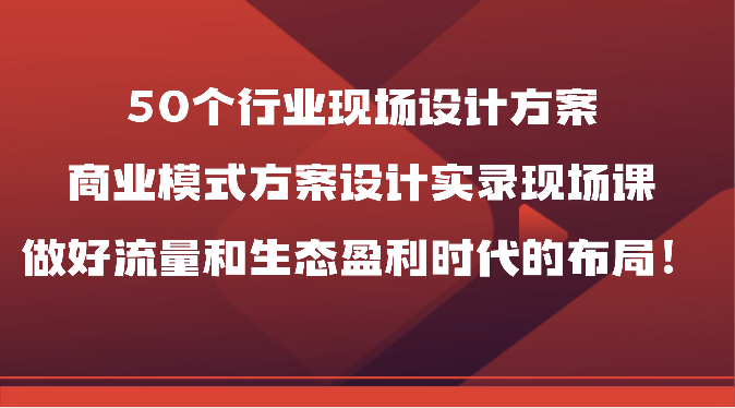 50个行业现场设计方案，商业模式方案设计实录现场课，做好流量和生态盈利时代的布局！-南丰网创