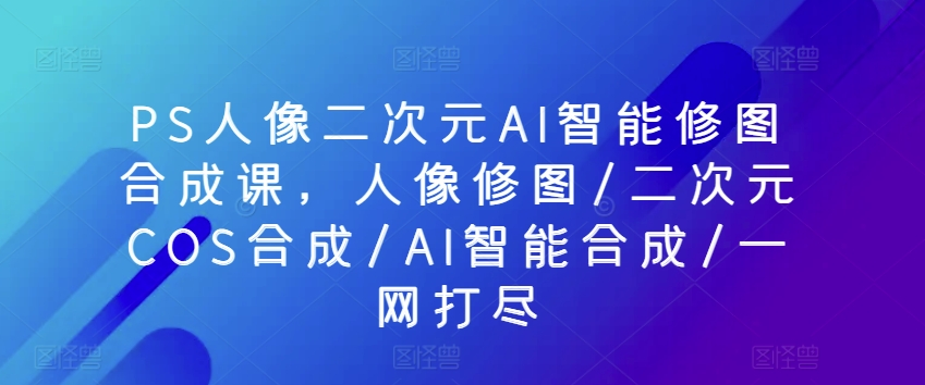 PS人像二次元AI智能修图合成课，人像修图/二次元COS合成/AI智能合成/一网打尽-南丰网创